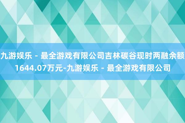 九游娱乐 - 最全游戏有限公司吉林碳谷现时两融余额1644.07万元-九游娱乐 - 最全游戏有限公司