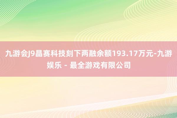 九游会J9晶赛科技刻下两融余额193.17万元-九游娱乐 - 最全游戏有限公司