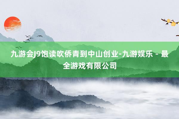 九游会J9饱读吹侨青到中山创业-九游娱乐 - 最全游戏有限公司