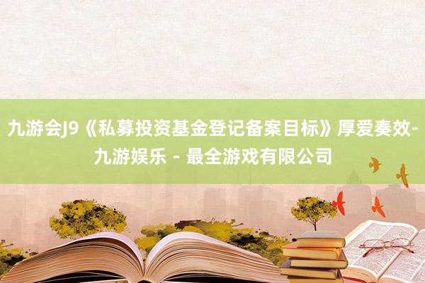 九游会J9《私募投资基金登记备案目标》厚爱奏效-九游娱乐 - 最全游戏有限公司