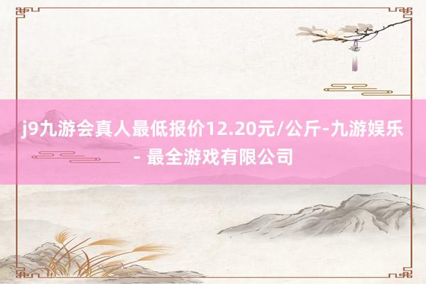 j9九游会真人最低报价12.20元/公斤-九游娱乐 - 最全游戏有限公司