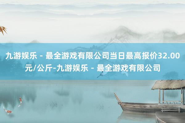 九游娱乐 - 最全游戏有限公司当日最高报价32.00元/公斤-九游娱乐 - 最全游戏有限公司