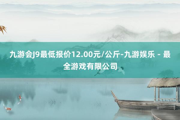 九游会J9最低报价12.00元/公斤-九游娱乐 - 最全游戏有限公司