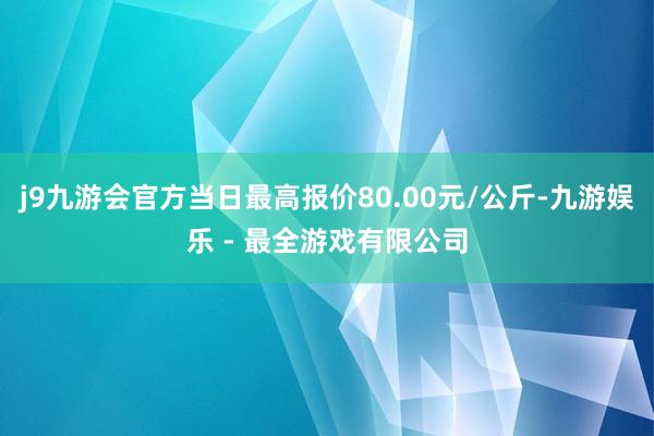 j9九游会官方当日最高报价80.00元/公斤-九游娱乐 - 最全游戏有限公司