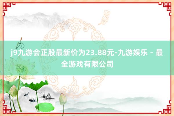 j9九游会正股最新价为23.88元-九游娱乐 - 最全游戏有限公司