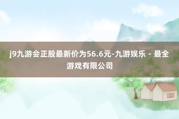 j9九游会正股最新价为56.6元-九游娱乐 - 最全游戏有限公司