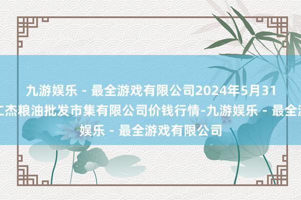 九游娱乐 - 最全游戏有限公司2024年5月31日青海西宁仁杰粮油批发市集有限公司价钱行情-九游娱乐 - 最全游戏有限公司