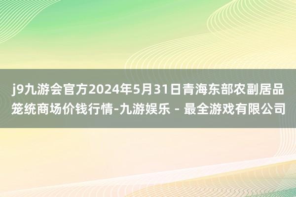 j9九游会官方2024年5月31日青海东部农副居品笼统商场价钱行情-九游娱乐 - 最全游戏有限公司