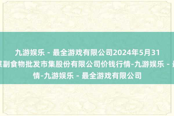 九游娱乐 - 最全游戏有限公司2024年5月31日青岛抚顺道蔬菜副食物批发市集股份有限公司价钱行情-九游娱乐 - 最全游戏有限公司