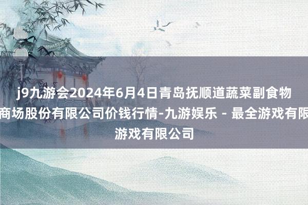 j9九游会2024年6月4日青岛抚顺道蔬菜副食物批发商场股份有限公司价钱行情-九游娱乐 - 最全游戏有限公司