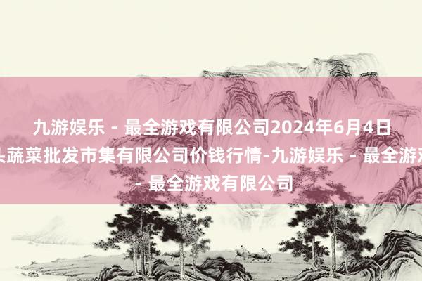 九游娱乐 - 最全游戏有限公司2024年6月4日青岛东庄头蔬菜批发市集有限公司价钱行情-九游娱乐 - 最全游戏有限公司