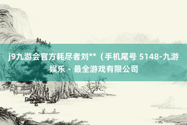 j9九游会官方耗尽者刘**（手机尾号 5148-九游娱乐 - 最全游戏有限公司