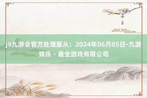 j9九游会官方处理服从：2024年06月05日-九游娱乐 - 最全游戏有限公司