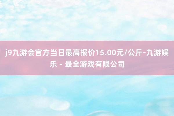 j9九游会官方当日最高报价15.00元/公斤-九游娱乐 - 最全游戏有限公司