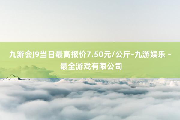 九游会J9当日最高报价7.50元/公斤-九游娱乐 - 最全游戏有限公司