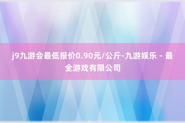 j9九游会最低报价0.90元/公斤-九游娱乐 - 最全游戏有限公司