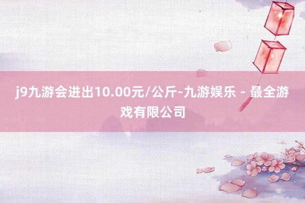 j9九游会进出10.00元/公斤-九游娱乐 - 最全游戏有限公司