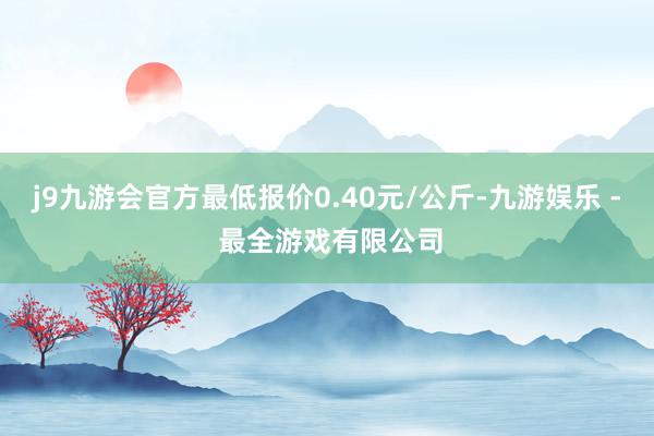 j9九游会官方最低报价0.40元/公斤-九游娱乐 - 最全游戏有限公司