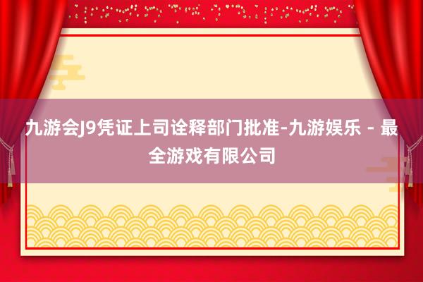 九游会J9凭证上司诠释部门批准-九游娱乐 - 最全游戏有限公司