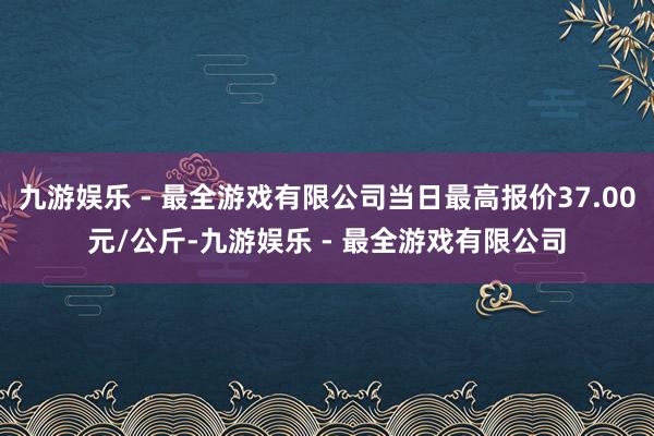 九游娱乐 - 最全游戏有限公司当日最高报价37.00元/公斤-九游娱乐 - 最全游戏有限公司