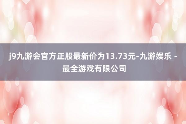 j9九游会官方正股最新价为13.73元-九游娱乐 - 最全游