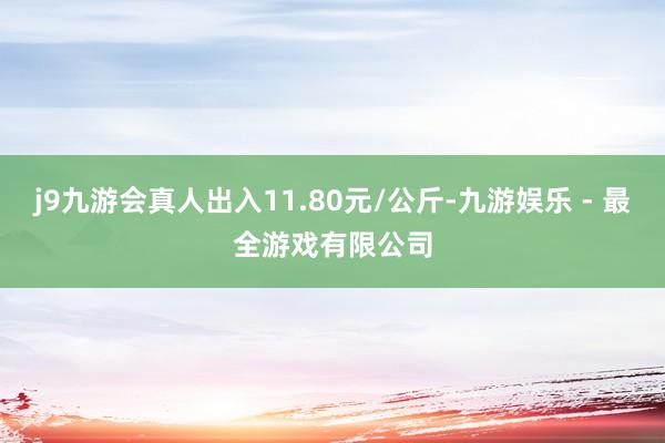 j9九游会真人出入11.80元/公斤-九游娱乐 - 最全游戏有限公司