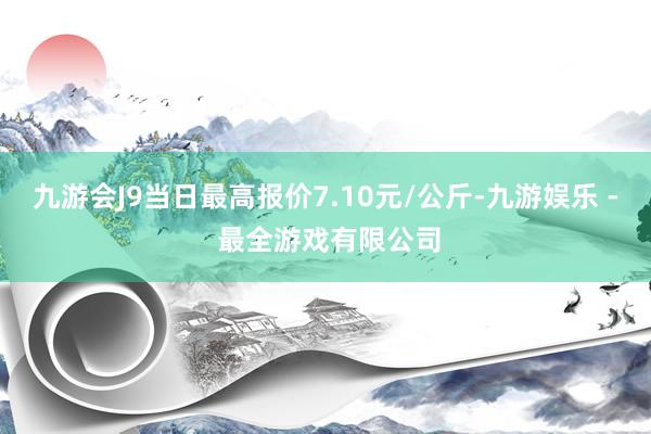 九游会J9当日最高报价7.10元/公斤-九游娱乐 - 最全游戏有限公司