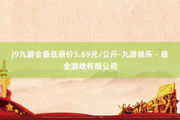 j9九游会最低报价3.69元/公斤-九游娱乐 - 最全游戏有限公司