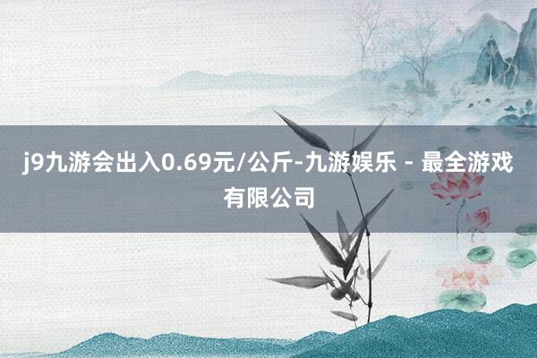 j9九游会出入0.69元/公斤-九游娱乐 - 最全游戏有限公司