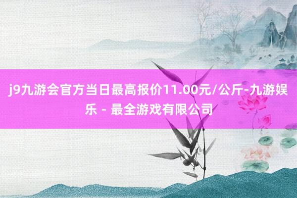 j9九游会官方当日最高报价11.00元/公斤-九游娱乐 - 最全游戏有限公司