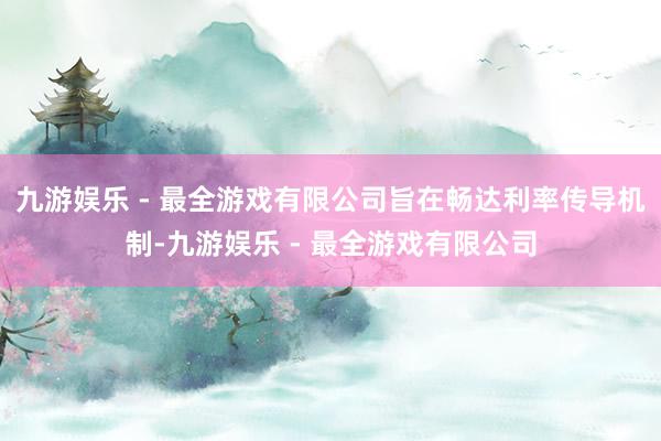 九游娱乐 - 最全游戏有限公司旨在畅达利率传导机制-九游娱乐 - 最全游戏有限公司