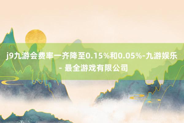 j9九游会费率一齐降至0.15%和0.05%-九游娱乐 - 最全游戏有限公司