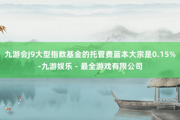 九游会J9大型指数基金的托管费蓝本大宗是0.15%-九游娱乐 - 最全游戏有限公司