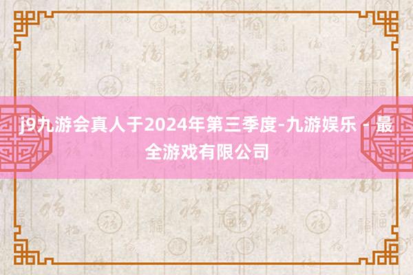 j9九游会真人于2024年第三季度-九游娱乐 - 最全游戏有限公司