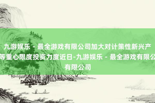 九游娱乐 - 最全游戏有限公司加大对计策性新兴产业等重心限度投资力度近日-九游娱乐 - 最全游戏有限公司