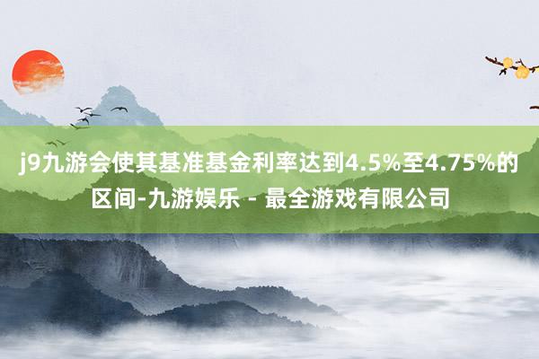 j9九游会使其基准基金利率达到4.5%至4.75%的区间-九游娱乐 - 最全游戏有限公司