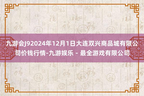 九游会J92024年12月1日大连双兴商品城有限公司价钱行情-九游娱乐 - 最全游戏有限公司