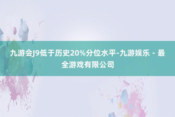 九游会J9低于历史20%分位水平-九游娱乐 - 最全游戏有限