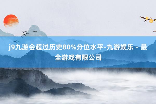 j9九游会超过历史80%分位水平-九游娱乐 - 最全游戏有限