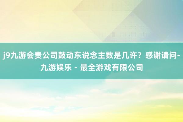 j9九游会贵公司鼓动东说念主数是几许？感谢请问-九游娱乐 - 最全游戏有限公司