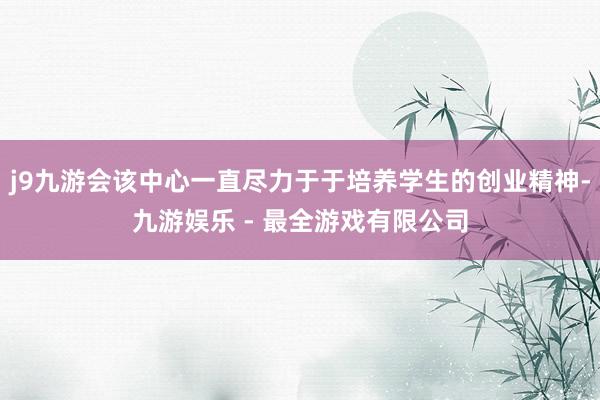 j9九游会该中心一直尽力于于培养学生的创业精神-九游娱乐 - 最全游戏有限公司