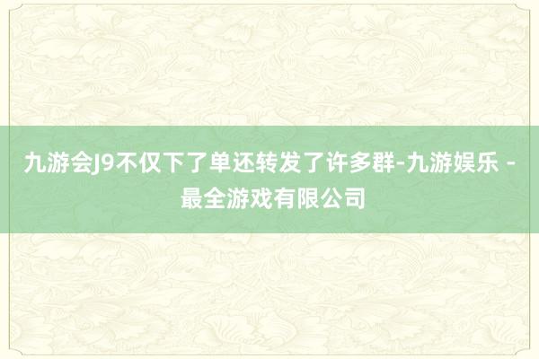 九游会J9不仅下了单还转发了许多群-九游娱乐 - 最全游戏有