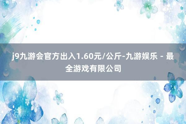 j9九游会官方出入1.60元/公斤-九游娱乐 - 最全游戏有限公司