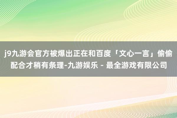 j9九游会官方被爆出正在和百度「文心一言」偷偷配合才稍有条理