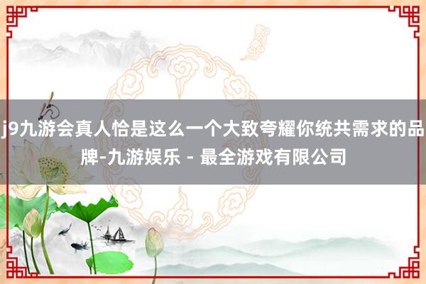 j9九游会真人恰是这么一个大致夸耀你统共需求的品牌-九游娱乐 - 最全游戏有限公司