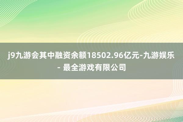 j9九游会其中融资余额18502.96亿元-九游娱乐 - 最全游戏有限公司