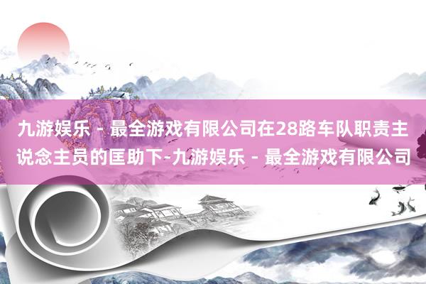 九游娱乐 - 最全游戏有限公司在28路车队职责主说念主员的匡助下-九游娱乐 - 最全游戏有限公司