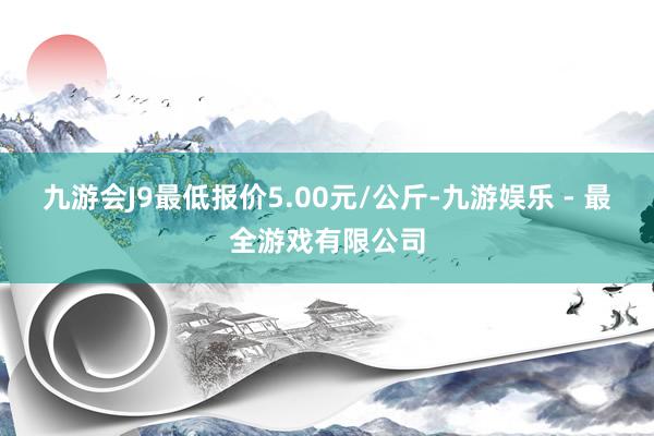 九游会J9最低报价5.00元/公斤-九游娱乐 - 最全游戏有限公司