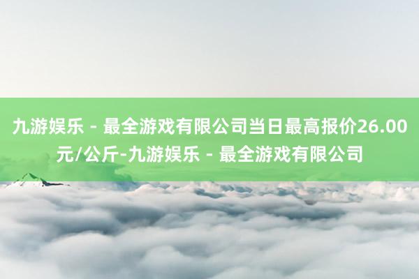 九游娱乐 - 最全游戏有限公司当日最高报价26.00元/公斤-九游娱乐 - 最全游戏有限公司