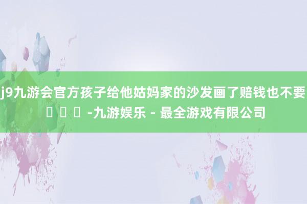 j9九游会官方孩子给他姑妈家的沙发画了赔钱也不要 ​​​-九